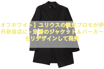 【オフホワイト】ユリウスの限定プロモが伊勢丹新宿店に – 定番のジャケット＆パーカーをリデザインして発売